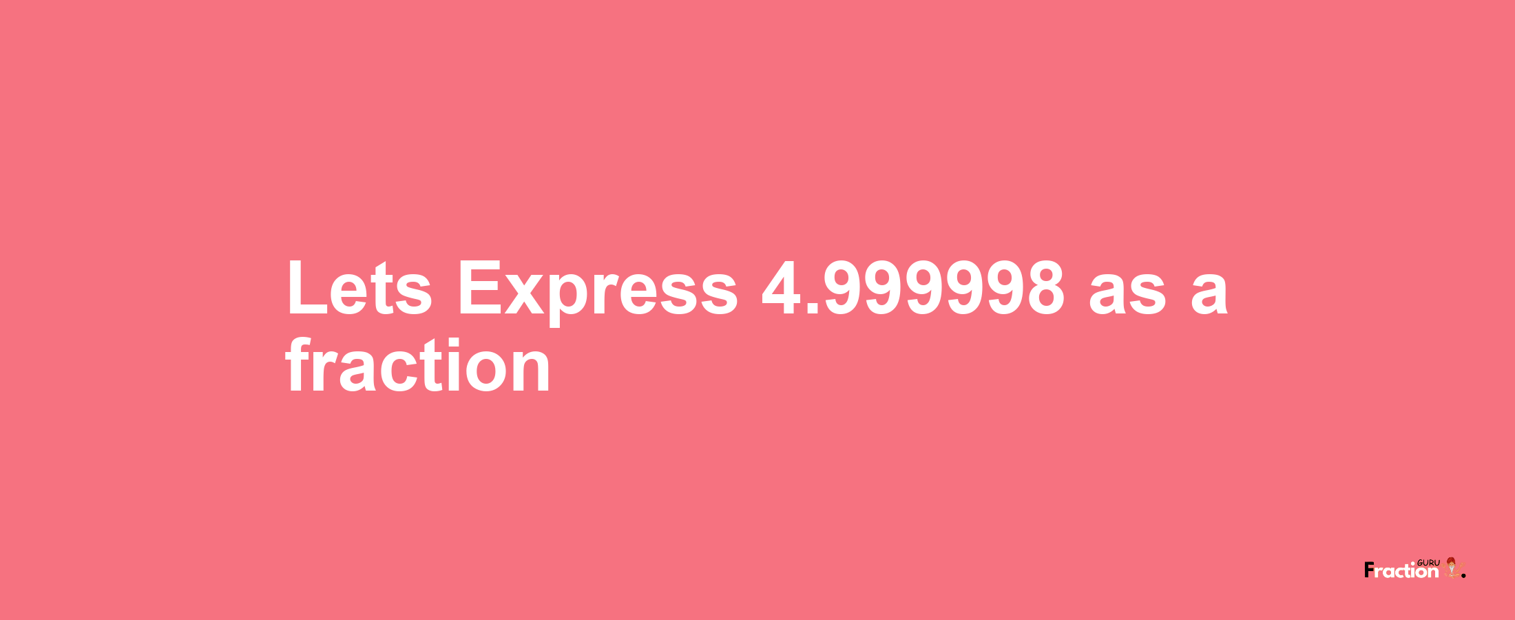 Lets Express 4.999998 as afraction